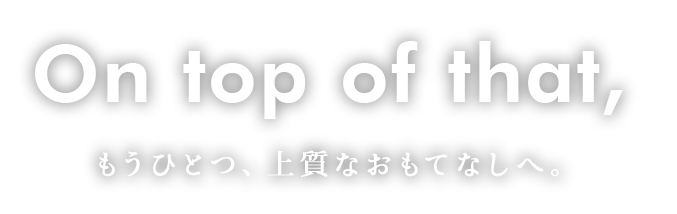 On top of that,もうひとつ、上質なおもてなしへ。